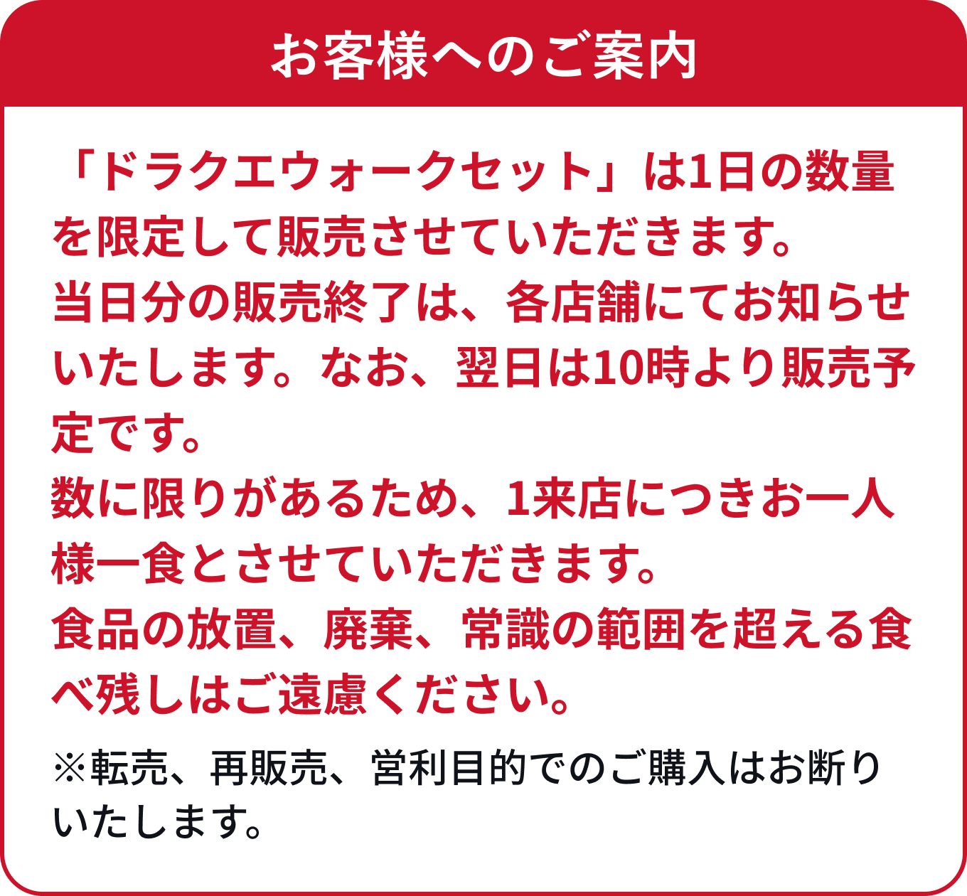 お客様へのご案内 「ドラクエウォークセット」は1日の数量を限定して販売させていただきます。当日分の販売終了、次回の販売日時は、各店舗の店頭にてお知らせいたしますのでご理解のほどお願いいたします。数に限りがあるため、一回につきお一人様一食とさせていただきます。食品の放置、廃棄、常識の範囲を超える食べ残しご遠慮ください。※転売、再販売、営利目的でのご購入はお断りいたします。
