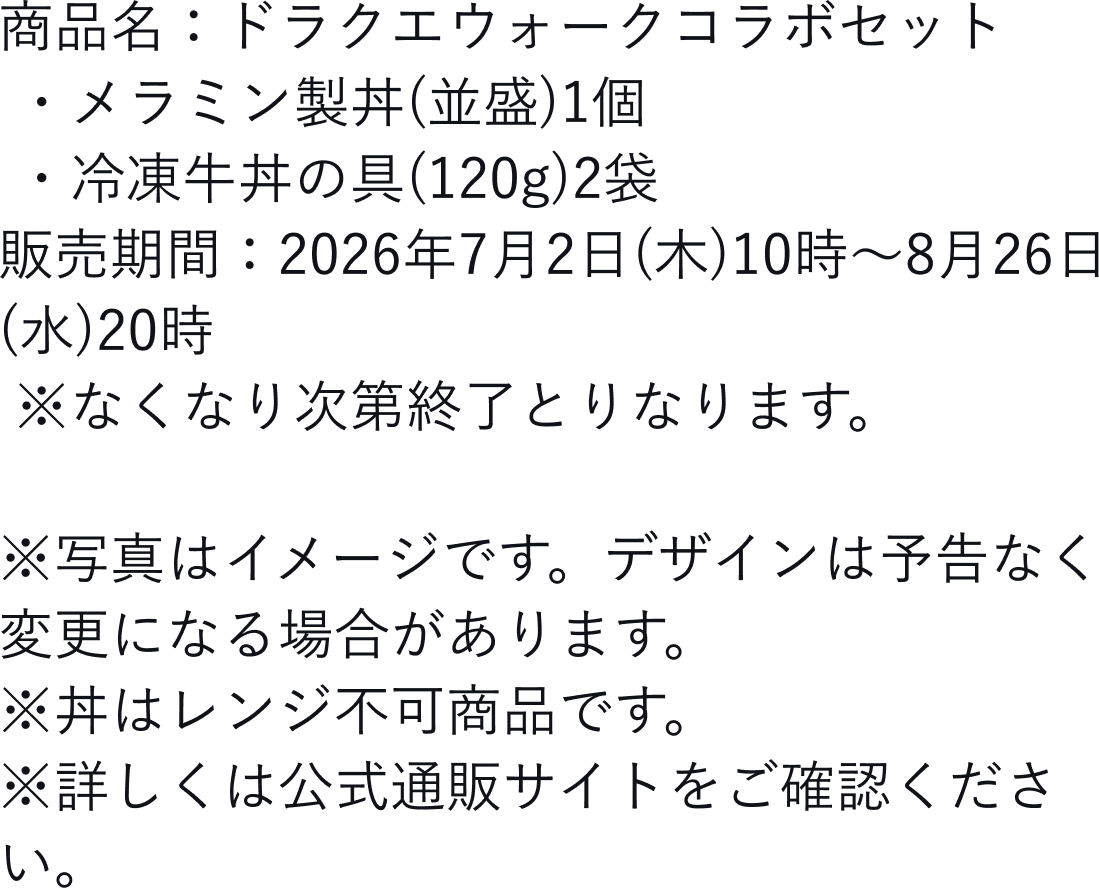 商品名:ドラクエウォークコラボセット ・メラミン製丼(並盛)1個 ・冷凍牛丼の具(120g)2袋販売期間:2026年7月2日(木)10時~8月26日(水)20時 ※なくなり次第終了とりなります。※写真はイメージです。デザインは予告なく変更になる場合があります。※丼はレンジ不可商品です。※詳しくは公式通販サイトをご確認ください。