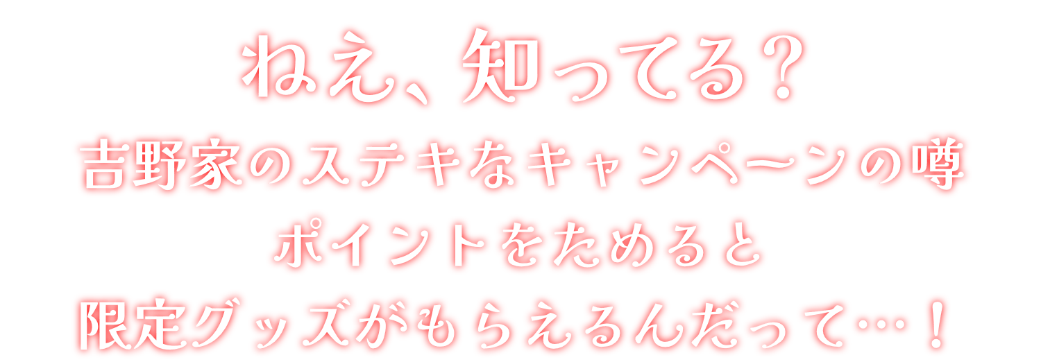 ねえ、知ってる?吉野家のステキなキャンペーンの噂ポイントをためると限定グッズがもらえるんだって…！
