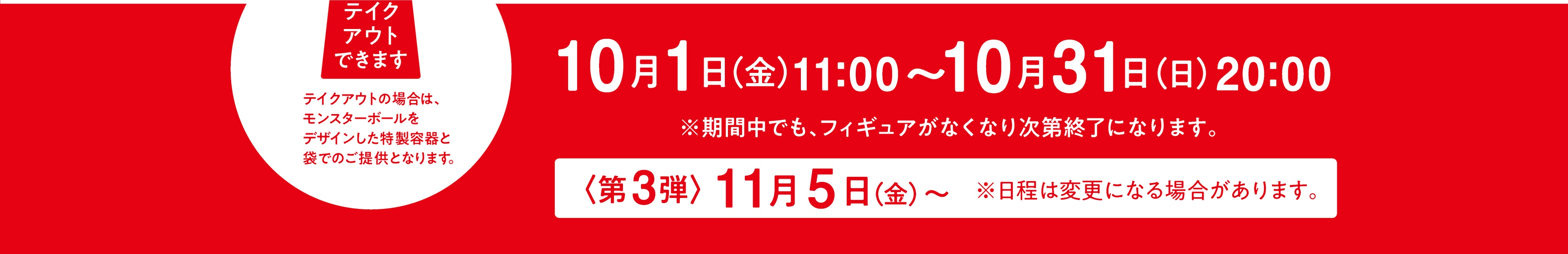 応募期間：10/1(金)11:00〜10/31(日)20:00 / 期間中でもフィギュアがなくなり次第終了になります。/ [第3弾]は11/5(金)〜、日程は変更になる場合があります。 | テイクアウトできます。テイクアウトの場合は、モンスターボールをデザインした特製容器と袋でのご提供となります