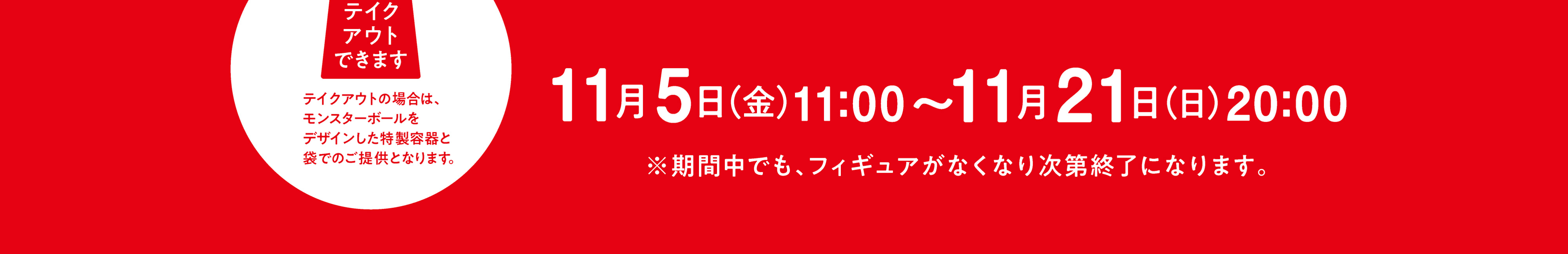 応募期間：10/1(金)11:00〜10/31(日)20:00 / 期間中でもフィギュアがなくなり次第終了になります。/ [第3弾]は11/5(金)〜、日程は変更になる場合があります。 | テイクアウトできます。テイクアウトの場合は、モンスターボールをデザインした特製容器と袋でのご提供となります