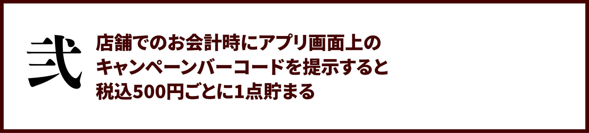 弐：店舗でのお会計時にアプリ画面上のキャンペーンバーコードを提示すると税込500円ごとに1点貯まる