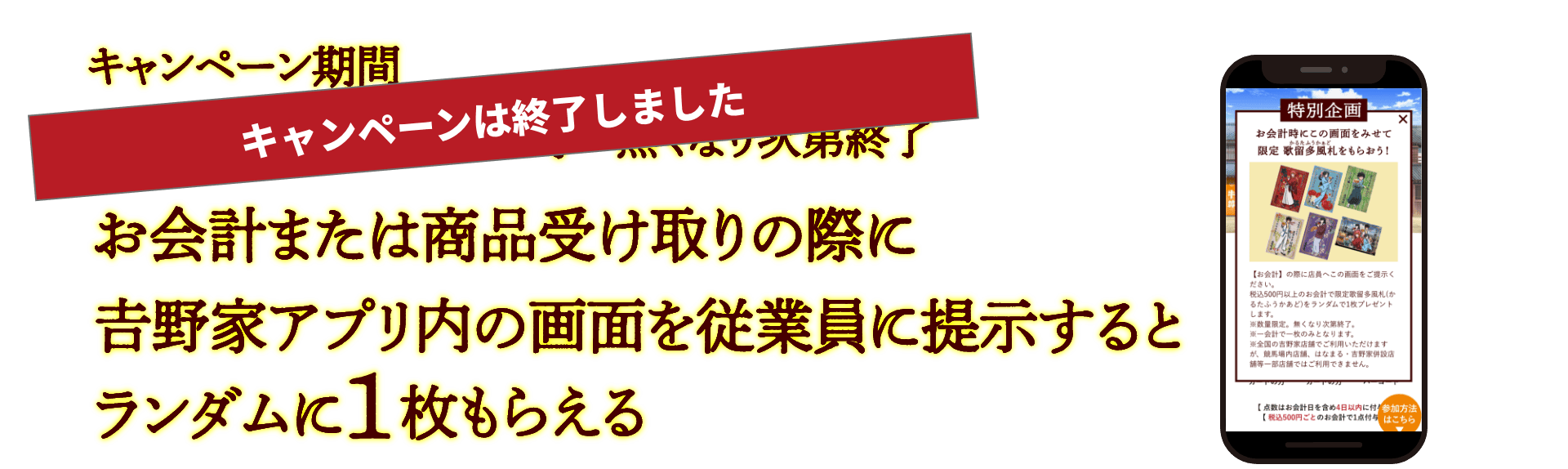 キャンペーンは終了しました/キャンペーン期間：2023年11月22日(水)11時〜無くなり次第終了。お会計または商品受け取りの際に𠮷野家アプリ内の画面を従業員に提示するとランダムに1枚もらえる