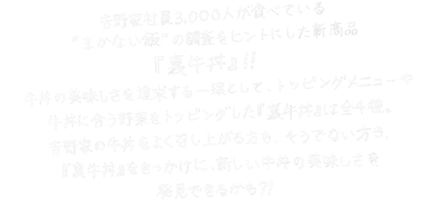 吉野家社員3000人が食べている”まかない飯”の調整をヒントにした新商品『裏牛丼』！！牛丼の美味しさを追求する一環として、トッピングメニューや牛丼に合う野菜をトッピングした『裏牛丼』は全４種。吉野家の牛丼をよく召し上がる方も、そうでない方も、『裏牛丼』をきっかけに、新しい牛丼の美味しさを発見できるかも？！