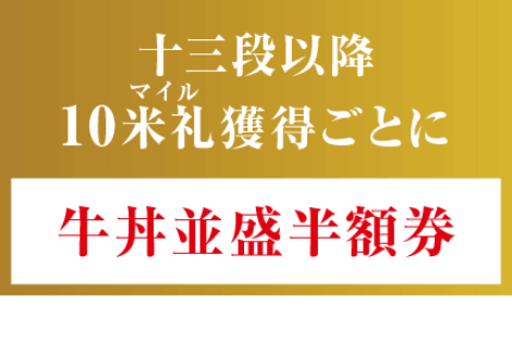 十三段以降10米札(マイル)獲得ごとに、牛丼並盛半額券(師範・達人・匠・仙人 達成時除く)