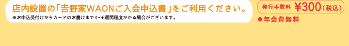 店内設置の「吉野屋WAONご入会申込書」をご利用ください。　※お申込受付けからカードのお届けまで4〜6週間程度かかる場合がございます。