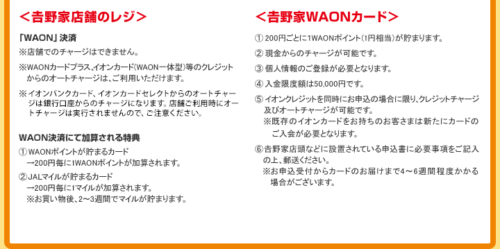 ＜吉野家店舗のレジ＞ 「WAON」決済 ※店舗でのチャージはできません。 ※WAONカードプラス、イオンカード（WAON一体型）等のクレジットからのオートチャージは、ご利用いただけます。 ※イオンバンクカード、イオンカードセレクトの銀行口座からのオートチャージは、現在準備中でございます。店舗ご利用時にオートチャージは実行されませんので、ご注意ください。 WAON決済にて加算される特典 WAONポイントが貯まるカード→200円毎に1WAONポイントが加算されます。 JALマイルが貯まるカード→200円毎に1マイルが加算されます。※お買い物後、2～3週間でマイルが貯まります。 ＜吉野家WAONカード＞ 200円ごとに1WAONポイント（1円相当）が貯まります。 現金からのチャージが可能です。 個人情報のご登録が必要となります。 入金限度額は50,000円です。 イオンクレジットを同時にお申込の場合に限り、クレジットチャージ及びオートチャージが可能です。※既存のイオンカードをお持ちのお客さまは新たにカードのご入会が必要となります。 吉野家店頭などに設置されている申込書に必要事項をご記入の上、郵送ください。※お申込受付からカードのお届けまで4～6週間程度かかる場合がございます。